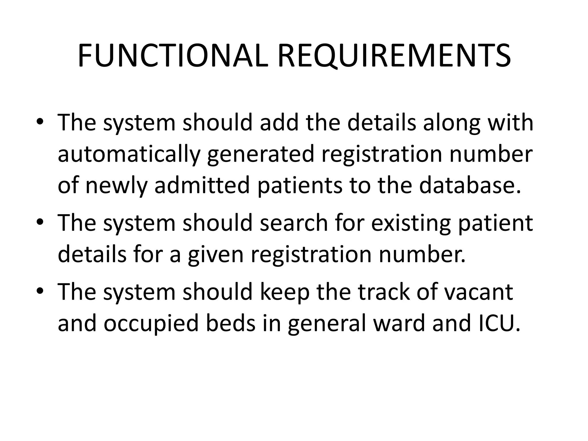 FUNCTIONAL REQUIREMENTS
• The system should add the details along with
  automatically generated registration number
  of newly admitted patients to the database.
• The system should search for existing patient
  details for a given registration number.
• The system should keep the track of vacant
  and occupied beds in general ward and ICU.
 