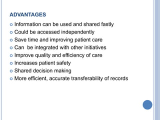 ADVANTAGES 
 Information can be used and shared fastly 
 Could be accessed independently 
 Save time and improving patient care 
 Can be integrated with other initiatives 
 Improve quality and efficiency of care 
 Increases patient safety 
 Shared decision making 
 More efficient, accurate transferability of records 
 