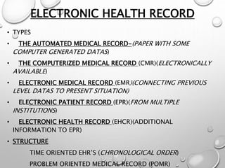 ELECTRONIC HEALTH RECORD
• TYPES
• THE AUTOMATED MEDICAL RECORD-(PAPER WITH SOME
COMPUTER GENERATED DATAS)
• THE COMPUTERIZED MEDICAL RECORD (CMR)(ELECTRONICALLY
AVAILABLE)
• ELECTRONIC MEDICAL RECORD (EMR)(CONNECTING PREVIOUS
LEVEL DATAS TO PRESENT SITUATION)
• ELECTRONIC PATIENT RECORD (EPR)(FROM MULTIPLE
INSTITUTIONS)
• ELECTRONIC HEALTH RECORD (EHCR)(ADDITIONAL
INFORMATION TO EPR)
• STRUCTURE
TIME ORIENTED EHR’S (CHRONOLOGICAL ORDER)
PROBLEM ORIENTED MEDICAL RECORD (POMR)
 