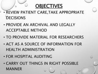 OBJECTIVES
• REVIEW PATIENT CARE,TAKE APPROPRIATE
DECISIONS
• PROVIDE AN ARCHIVAL AND LEGALLY
ACCEPTABLE METHOD
• TO PROVIDE MATERIAL FOR RESEARCHERS
• ACT AS A SOURCE OF INFORMATION FOR
HEALTH ADMINISTRATION
• FOR HOSPITAL AUDITING
• CARRY OUT THINGS IN RIGHT POSSIBLE
MANNER
 