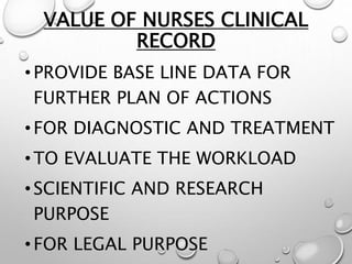 VALUE OF NURSES CLINICAL
RECORD
•PROVIDE BASE LINE DATA FOR
FURTHER PLAN OF ACTIONS
•FOR DIAGNOSTIC AND TREATMENT
•TO EVALUATE THE WORKLOAD
•SCIENTIFIC AND RESEARCH
PURPOSE
•FOR LEGAL PURPOSE
 