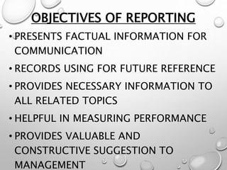 OBJECTIVES OF REPORTING
• PRESENTS FACTUAL INFORMATION FOR
COMMUNICATION
• RECORDS USING FOR FUTURE REFERENCE
• PROVIDES NECESSARY INFORMATION TO
ALL RELATED TOPICS
• HELPFUL IN MEASURING PERFORMANCE
• PROVIDES VALUABLE AND
CONSTRUCTIVE SUGGESTION TO
MANAGEMENT
 