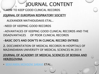 JOURNAL CONTENT
1.HOW TO KEEP GOOD CLINICAL RECORDS
JOURNAL OF EUROPEAN RESPIRATORY SOCIETY
ALEXANDER MATHIOUDAKIS ETAL..
-NEED OF KEEPING GOOD RECORDS
-ADVANTAGES OF KEEPING GOOD CLINICAL RECORDS AND THE
DISADVANTAGES OF POOR CLINICAL RECORDS
-BASIC DO’S AND DON’TS IN CLINICAL RECORD ENTRIES
2. DOCUMENTATION OF MEDICAL RECORDS IN HOSPITALS OF
MAZANDARAN UNIVERSITY OF MEDICAL SCIENCES IN 2014
JOURNAL OF ACADEMY OF MEDICAL SCIENCES OF BOSNIA AND
HERZEGOVINA
• BENYAMIN MOHSENI SARAVI ETAL..
 
