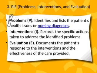 3. PIE (Problems, Interventions, and Evaluation)
• Problems (P). Identifies and lists the patient’s
health issues or nursing diagnoses.
• Interventions (I). Records the specific actions
taken to address the identified problems.
• Evaluation (E). Documents the patient’s
response to the interventions and the
effectiveness of the care provided.
 