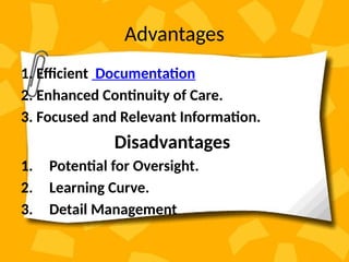 Advantages
1. Efficient Documentation
2. Enhanced Continuity of Care.
3. Focused and Relevant Information.
Disadvantages
1. Potential for Oversight.
2. Learning Curve.
3. Detail Management
 