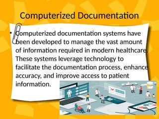 Computerized Documentation
• Computerized documentation systems have
been developed to manage the vast amount
of information required in modern healthcare.
These systems leverage technology to
facilitate the documentation process, enhance
accuracy, and improve access to patient
information.
 