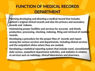 FUNCTION OF MEDICAL RECORDS
DEPARTMENT
• Planning developing and directing a medical record that includes
patient’s original clinical records and also the primary and secondary
records and indexes.
• Maintaining proper facilities and services for accurate and timely
production, processing, checking, indexing, filing and retrieval of medical
records.
• Developing a procedure for the proper flow of records and report
among the various services and departments, including clinical services
and the outpatient clinics where they are needed.
• Developing a statistical reporting system that include ward, consolidated
daily census, outpatient department activities, and statistics in relation
to services such as radiology, clinical laboratories and pharmacy.
 