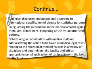 Continue…
• Coding all diagnoses and operational according to
international classification of disease for statistical purpose.
• Safeguarding the information in the medical records against
theft, loss, defacement, tampering or use by unauthorized
persons.
• Determining in coordination with medical staff and
administrating the action to be taken in medico-legal cases
relating to the released of medical records in a variety of
situations and determining the legality and ethical
appropriateness of such action of conformity with the laws
of the land.
 