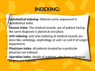INDEXING:
• Alphabetical Indexing- Patients name sequenced in
alphabetical order.
• Disease index- The medical records, are of patient having
the same diagnosis is placed at one place.
• Unit indexing- unit wise indexing of medical records are
done like cardiology, nephrology or unit I or unit II of surgery
department.
• Physicians index- all patients treated by a particular
physician are indexed.
• Operation index- details of patients, who have undergone
surgery, are indexed.
 