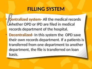 FILLING SYSTEM
• Centralized system- All the medical records
whether OPD or IPD are filed in medical
records department of the hospital.
• Decentralized- In this system the OPD save
their own records department. If a patients is
transferred from one department to another
department, the file is transferred on loan
basis.
 
