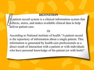 DEFINITION
A patient record system is a clinical information system that
collects, stores, and makes available clinical data to help
deliver patient care.
Or
According to National institute of health “A patient record
is the repository of information about a single patient. This
information is generated by health care professionals as a
direct result of interaction with a patient or with individuals
who have personal knowledge of the patient (or with both)”.
 