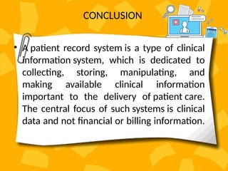 CONCLUSION
• A patient record system is a type of clinical
information system, which is dedicated to
collecting, storing, manipulating, and
making available clinical information
important to the delivery of patient care.
The central focus of such systems is clinical
data and not financial or billing information.
 
