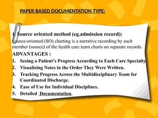 PAPER BASED DOCUMENTATION TYPE:
1. Source oriented method (eg.admission record):
Source-oriented (SO) charting is a narrative recording by each
member (source) of the health care team charts on separate records.
ADVANTAGES :
1. Seeing a Patient’s Progress According to Each Care Specialty.
2. Visualizing Notes in the Order They Were Written.
3. Tracking Progress Across the Multidisciplinary Team for
Coordinated Discharge.
4. Ease of Use for Individual Disciplines.
5. Detailed Documentation.
 