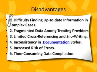 Disadvantages
• 1. Difficulty Finding Up-to-date Information in
Complex Cases.
• 2. Fragmented Data Among Treating Providers.
• 3. Limited Cross-Referencing and Silo-Writing.
• 4. Inconsistency in Documentation Styles.
• 5. Increased Risk of Errors.
• 6. Time-Consuming Data Compilation.
 