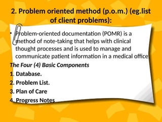 2. Problem oriented method (p.o.m.) (eg.list
of client problems):
• Problem-oriented documentation (POMR) is a
method of note-taking that helps with clinical
thought processes and is used to manage and
communicate patient information in a medical office.
The Four (4) Basic Components
1. Database.
2. Problem List.
3. Plan of Care
4. Progress Notes
 