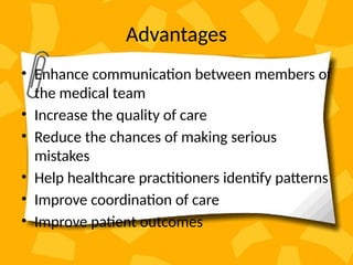 Advantages
• Enhance communication between members of
the medical team
• Increase the quality of care
• Reduce the chances of making serious
mistakes
• Help healthcare practitioners identify patterns
• Improve coordination of care
• Improve patient outcomes
 