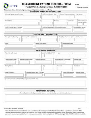 TELEMEDICINE PATIENT REFERRAL FORM                                                                              TSM #:
                                            Fax to OTN Scheduling Services - 1.888.879.2807                                                           (internal use only)
Please note: Request form must precede supporting documentation when faxing                                                                             Print Form
                                                     REFERRING PHYSICIAN INFORMATION
 Referring Physician Name (First/Last)                                        Work Phone Number       (ext)      Alternate Phone Number (ext)        Fax Number




 Street Address                                                        City                           Province                    Postal Code           Referring Physician
                                                                                                                                                        is Family Physician
                                                                                                      Ontario

 Family Physician Name (First/Last)                                           Preferred Patient site for OTN consult (if known)                Provincial Billing Number




                                                           APPOINTMENT INFORMATION
 Primary Service (Specialty)          Consultant Name (First/Last)                                               Work Phone Number      (ext)        Fax Number




Priority                                                       Request Time Period                                       Type of Appointment




                                                                PATIENT INFORMATION
 Patient Name (First/Last)                                                 Date of Birth (DDMMYYYY)           Age                        Sex




  Home Phone Number            Alternate Phone Number          Preferred Language                       Provincial Health Card Number            Version Code




 Mailing Address                                                               City                           Province                          Postal Code

                                                                                                              Ontario

Contact Preference                           Alternate Contact Name (First/Last)                                          Home Phone Number         Alternate Phone




Special Requirements (patient mobility, oxygen requirements, etc)




                                                                 REASON FOR REFERRAL
                               (If consultant is identified, please attach relevant reports including current list of medications)




SIGNATURE OF REFERRING PHYSICIAN                                                                                                                        DATE
  Note: The information contained in this form is confidential. It contains personal health information that is subject to the provisions of the
  Personal Health Information Protection Act, 2004. This form and its contents should not be distributed, copied or disclosed to any unauthorized
  persons. If you have accessed this form in error, please contact the referring physician or OTN Scheduling at 1.866.454.OTN1 (6861) immediately.
 