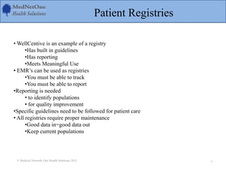 Patient Registries
• WellCentive is an example of a registry
•Has built in guidelines
•Has reporting
•Meets Meaningful Use
• EMR’s can be used as registries
•You must be able to track
•You must be able to report
•Reporting is needed
• to identify populations
• for quality improvement
•Specific guidelines need to be followed for patient care
• All registries require proper maintenance
•Good data in=good data out
•Keep current populations
© Medical Network One Health Solutions 2012 3