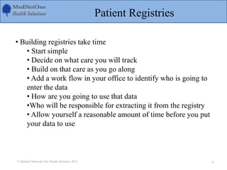 Patient Registries
• Building registries take time
• Start simple
• Decide on what care you will track
• Build on that care as you go along
• Add a work flow in your office to identify who is going to
enter the data
• How are you going to use that data
•Who will be responsible for extracting it from the registry
• Allow yourself a reasonable amount of time before you put
your data to use
© Medical Network One Health Solutions 2012 4