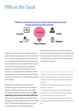 A Healthcare system has to be cost effective, efficient
and provide high-quality services. In order to achieve all
these, continuous and systematic innovation is neces-
sary. It is generally accepted that Cloud computing can
improve heathcare services, benefit healthcare research
and improve information processing. According to
Schweitzer
1
, Haughton
2
and Kabachinski
3
,“Cloud
computing can reduce Electronic Health Recors (EHR)
startup expenses, such as hardware, software, network-
ing, personnel, licensing fees, and therefore its adoprion
is encouraged”.
Anderson4 et al outlined the major problems in
biomedical research and analysis, like data-handling
problems, complexity and expensive or unavailable
computational solution to research problems. Cloud
computing can face and overcome these difficulties.
These are many studies that prove the ability of cloud
computing to improve healthcare services. For example,
Rolim
5
et al proposed a Cloud-based system to auto-
mate the procedure of collecting patients’data
	
	
	
through anetwork of sensors connected to medical
devices and to deliver these data to a Cloud for storage
and processing. This means that users can have access
to their data 7-days-a-week in real time and eliminate
manual processing errors.
1
Schweitzer EJ. Reconciliation of the cloud computing model with US fed-
eral electronic health record regulations. JAm Med Inform Assoc. 2011 Jul 4
2
Haughton J. Year of the underdog: Cloud-based EHRs. Health Manag
Technol. 2011
3
Kabachinski J. What’s the forecast for cloud computing in healthcare?
Biomed Instrum Technol. 2011
4
Anderson NR, Lee ES, Brockenbrough JS, Minie ME, Fuller S, Brinkley J,
Tarczy-Hornoch P. Issues in biomedical research data management and
analysis: needs and barriers. J Am Med Inform Assoc. 2007
5
Rolim CO, Koch FL, Westphall CB, Werner J, Fracalossi A, Salvador GS. A
cloud computing solution for patient’s data collection in health care institu-
tions.
PRM on the Cloud
 