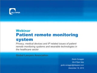 Webinar

Patient remote monitoring
system
Privacy, medical devices and IP related issues of patient
remote monitoring systems and wearable technologies in
the healthcare sector
Global Lawyers Association
Giulio Coraggio
DLA Piper Italy
giulio.coraggio@dlapiper.com
December 19, 2013

 