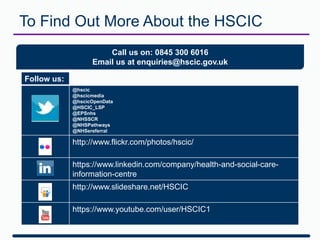 Follow us:
@hscic
@hscicmedia
@hscicOpenData
@HSCIC_LSP
@EPSnhs
@NHSSCR
@NHSPathways
@NHSereferral
http://www.flickr.com/photos/hscic/
https://www.linkedin.com/company/health-and-social-care-
information-centre
http://www.slideshare.net/HSCIC
https://www.youtube.com/user/HSCIC1
Call us on: 0845 300 6016
Email us at enquiries@hscic.gov.uk
To Find Out More About the HSCIC
 