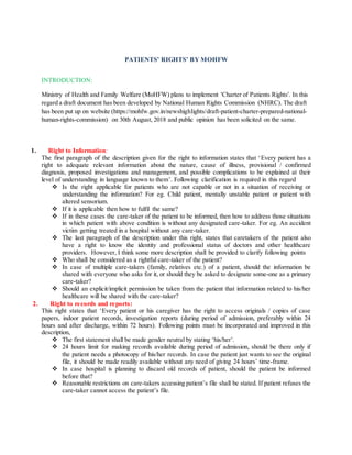 PATIENTS’ RIGHTS’ BY MOHFW
INTRODUCTION:
Ministry of Health and Family Welfare (MoHFW) plans to implement 'Charter of Patients Rights'. In this
regard a draft document has been developed by National Human Rights Commission (NHRC). The draft
has been put up on website (https://mohfw.gov.in/newshighlights/draft-patient-charter-prepared-national-
human-rights-commission) on 30th August, 2018 and public opinion has been solicited on the same.
1. Right to Information:
The first paragraph of the description given for the right to information states that ‘Every patient has a
right to adequate relevant information about the nature, cause of illness, provisional / confirmed
diagnosis, proposed investigations and management, and possible complications to be explained at their
level of understanding in language known to them’. Following clarification is required in this regard
 Is the right applicable for patients who are not capable or not in a situation of receiving or
understanding the information? For eg. Child patient, mentally unstable patient or patient with
altered sensorium.
 If it is applicable then how to fulfil the same?
 If in these cases the care-taker of the patient to be informed, then how to address those situations
in which patient with above condition is without any designated care-taker. For eg. An accident
victim getting treated in a hospital without any care-taker.
 The last paragraph of the description under this right, states that caretakers of the patient also
have a right to know the identity and professional status of doctors and other healthcare
providers. However, I think some more description shall be provided to clarify following points
 Who shall be considered as a rightful care-taker of the patient?
 In case of multiple care-takers (family, relatives etc.) of a patient, should the information be
shared with everyone who asks for it, or should they be asked to designate some-one as a primary
care-taker?
 Should an explicit/implicit permission be taken from the patient that information related to his/her
healthcare will be shared with the care-taker?
2. Right to records and reports:
This right states that ‘Every patient or his caregiver has the right to access originals / copies of case
papers, indoor patient records, investigation reports (during period of admission, preferably within 24
hours and after discharge, within 72 hours). Following points must be incorporated and improved in this
description,
 The first statement shall be made gender neutral by stating ‘his/her’.
 24 hours limit for making records available during period of admission, should be there only if
the patient needs a photocopy of his/her records. In case the patient just wants to see the original
file, it should be made readily available without any need of giving 24 hours’ time-frame.
 In case hospital is planning to discard old records of patient, should the patient be informed
before that?
 Reasonable restrictions on care-takers accessing patient’s file shall be stated. If patient refuses the
care-taker cannot access the patient’s file.
 