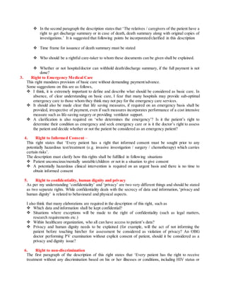  In the second paragraph the description states that ‘The relatives / caregivers of the patient have a
right to get discharge summary or in case of death, death summary along with original copies of
investigations.’ It is suggested that following points be incorporated/clarified in this description
 Time frame for issuance of death summary must be stated
 Who should be a rightful care-taker to whom these documents can be given shall be explained.
 Whether or not hospital/doctor can withhold death/discharge summary, if the full payment is not
done?
3. Right to Emergency Medical Care
This right mandates provision of basic care without demanding payment/advance.
Some suggestions on this are as follows,
 I think, it is extremely important to define and describe what should be considered as basic care. In
absence, of clear understanding on basic care, I fear that many hospitals may provide sub-optimal
emergency care to those whom they think may not pay for the emergency care services.
 It should also be made clear that life saving measures, if required on an emergency basis shall be
provided, irrespective of payment, even if such measures incorporates performance of a cost intensive
measure such as life-saving surgery or providing ventilator support.
 A clarification is also required on ‘who determines the emergency’? Is it the patient’s right to
determine their condition as emergency and seek emergency care or is it the doctor’s right to assess
the patient and decide whether or not the patient be considered as an emergency patient?
4. Right to Informed Consent –
This right states that ‘Every patient has a right that informed consent must be sought prior to any
potentially hazardous test/treatment (e.g. invasive investigation / surgery / chemotherapy) which carries
certain risks’.
The description must clarify how this rights shall be fulfilled in following situations
 Patient unconscious/mentally unstable/children or not in a situation to give consent
 A potentially hazardous clinical intervention is required on an urgent basis and there is no time to
obtain informed consent
5. Right to confidentiality, human dignity and privacy
As per my understanding ‘confidentiality’ and ‘privacy’ are two very different things and should be stated
as two separate rights. While confidentiality deals with the secrecy of data and information, ‘privacy and
human dignity’ is related to behavioural and physical aspects.
I also think that many elaborations are required in the description of this right, such as
 Which data and information shall be kept confidential?
 Situations where exceptions will be made to the right of confidentiality (such as legal matters,
research requirements etc.)
 Within healthcare organization, who all can have access to patient’s data?
 Privacy and human dignity needs to be explained (for example, will the act of not informing the
patient before touching him/her for assessment be considered as violation of privacy? An OBG
doctor performing PV examination without explicit consent of patient, should it be considered as a
privacy and dignity issue?
6. Right to non-discrimination
The first paragraph of the description of this right states that ‘Every patient has the right to receive
treatment without any discrimination based on his or her illnesses or conditions, including HIV status or
 