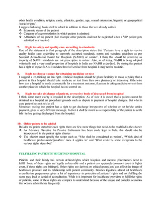 other health condition, religion, caste, ethnicity, gender, age, sexual orientation, linguistic or geographical
/social origins’.
I suggest following basis shall be added in addition to those that are already written
 Economic status of the patient
 Category of accommodation in which patient is admitted
 Affiliations of the patient (For example other patients shall not be neglected when a VIP patient gets
admitted in a hospital)
7. Right to safety and quality care according to standards
One of the statement in first paragraph of the description states that ‘Patients have a right to receive
quality health care according to currently accepted standards, norms and standard guidelines as per
National Accreditation Board for Hospitals (NABH) or similar’. I think this should be removed, as
majority of NABH standards are not prescriptive in nature. Also, as of today, NABH is being adopted
voluntarily and a very small proportion of hospitals in India are NABH accredited. By stating that patient
has a right to expect NABH standard level of service from hospital, it may not be realistic.
8. Right to choose source for obtaining medicine or test
I suggest a re-thinking on this right. I believe hospitals should be given flexibility to make a policy that a
patient in their hospital should take medicine or test from their own pharmacy or laboratory. Otherwise
how can a hospital be made accountable for a treatment outcome, if patient is taking medicine or test from
another place on which the hospital has no control on.
9. Right to take discharge of patient, or receive body of deceased from hospital
I think some more clarity is required in the description. As of now it is stated that a patient cannot be
detained in a hospital, on procedural grounds such as dispute in payment of hospital charges. But what in
case patient has not paid at all.
Moreover, stating that patient has a right to get discharge irrespective of whether or not he/she settles
payment, gives a very different message. In-fact it shall be stated as a responsibility of the patient to settle
bills before getting discharged from the hospital.
10. Other points to be added
Besides the points stated for each rights there are few more things that needs to be modified in the charter
 As Advance Directive for Passive Euthanasia has been made legal in India, this should also be
incorporated in the patient rights charter
 The charter must specify the scope such as ‘Who shall be considered as patient’, ‘Which kind of
healthcare professionals/providers’ does it applies to’ and ‘What could be some exceptions to the
various rights described’
FULFILLING PATIENTS’ RIGHTS IN HOSPITAL
Patients and their family has certain defined rights which hospitals and medical practitioners need to
fulfill. Some of these rights are legally enforceable and a patient can approach consumer court or higher
court, if those rights are infringed. Other rights are derived on ethical ground and can affect the image of
healthcare provider and its relationship with patient community. Besides legalities, almost all healthcare
accreditation programmes gives a lot of importance to protection of patients’ rights and not fulfilling the
same may lead to denial of accreditation. While it is important for healthcare providers to fulfill the rights
of patients, some of these rights are complex to understand because of the unique and complex scenarios
that occurs in healthcare frequently.
 