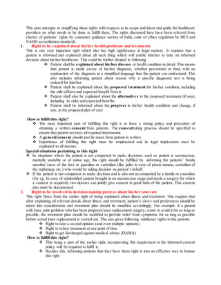 This post attempts at simplifying those rights with respects to its scope and intent and guide the healthcare
providers on what needs to be done to fulfill them. The rights discussed here have been referred from
charter of patients’ rights by consumer guidance society of India, code of ethics regulation by MCI and
NABH accreditation standards.
1. Right to be explained about his/her health problems and treatments
This is one very important right which also has high significance in legal matters. It requires that a
patient is informed and explained about all such thing which will enable him/her to take an informed
decision about his/her healthcare. This could be further divided in following
 Patient shall be explained about his/her disease or health condition in detail. This means
that patient is made aware of his/her diagnosis, whether provisional or final, with an
explanation of the diagnosis in a simplified language that the patient can understand. This
also includes informing patient about reason why a specific diagnostic test is being
ordered for him/her.
 Patient shall be explained about the proposed treatment for his/her condition, including
the side-effects and expected benefit from it.
 Patient shall also be explained about the alternatives to the proposed treatment (if any),
including its risks and expected benefits
 Patient shall be informed about the progress in his/her health condition and change, if
any, in the proposed plan of care
How to fulfill this right?
 The most important part of fulfilling this right is to have a strong policy and procedure of
obtaining a written consent from patients. The consenttaking process should be specified to
ensure that patient receives all required information.
 A general consent should also be taken from patient in written
 Importance of fulfilling this right must be emphasized and its legal implications must be
explained to all doctors
Special situations pertaining to this right
 In situations where the patient is not competent to make decisions, such as patient is unconscious,
mentally unstable or of minor age, this right should be fulfilled by informing the patients’ family
member (next of the kin) or guardian or custodian (like jailer in case of prison inmate, custodian of
the orphanage etc.) who would be taking decision on patient’s behalf.
 If the patient is not competent to make decision and is also not accompanied by a family or custodian
(for eg. In case of unidentified patient brought in an unconscious stage and needs a surgery for which
a consent is required), two doctors can jointly give consent in good faith of the patient. This consent
also must be documented.
2. Right to be involved in decision making process about his/her own care
This right flows from the earlier right of being explained about illness and treatment. This requires that
after explaining all relevant details about illness and treatment, patient’s views and preferences should be
taken into consideration and treatment plan should be modified accordingly. For example, if a patient
with knee joint problem who has been proposed knee replacement surgery, wants to avoid it for as long as
possible, the treatment plan should be modified to provide relief from symptoms for as long as possible
before actual knee replacement is carried out. This also gives following additional rights to the patients
 Right to take a second opinion (and even multiple opinions)
 Right to refuse treatment at any point of time
 Right to get discharged against medical advice (DAMA)
How to fulfill this right?
 This being a part of the earlier right, incorporating this requirement in the informed consent
policy will be required to fulfil it.
 Besides this, informing patients that they have these right is also an effective way to honour
this right
 