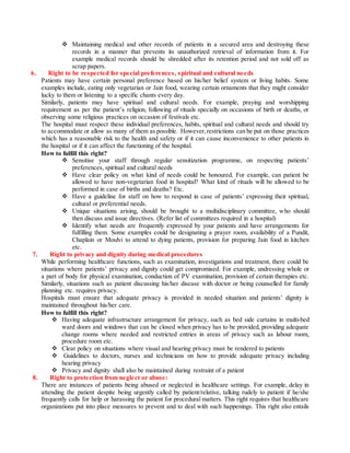  Maintaining medical and other records of patients in a secured area and destroying these
records in a manner that prevents its unauthorized retrieval of information from it. For
example medical records should be shredded after its retention period and not sold off as
scrap papers.
6. Right to be respected for special preferences, spiritual and cultural needs
Patients may have certain personal preference based on his/her belief system or living habits. Some
examples include, eating only vegetarian or Jain food, wearing certain ornaments that they might consider
lucky to them or listening to a specific chants every day.
Similarly, patients may have spiritual and cultural needs. For example, praying and worshipping
requirement as per the patient’s religion, following of rituals specially on occasions of birth or deaths, or
observing some religious practices on occasion of festivals etc.
The hospital must respect these individual preferences, habits, spiritual and cultural needs and should try
to accommodate or allow as many of them as possible. However,restrictions can be put on those practices
which has a reasonable risk to the health and safety or if it can cause inconvenience to other patients in
the hospital or if it can affect the functioning of the hospital.
How to fulfill this right?
 Sensitise your staff through regular sensitization programme, on respecting patients’
preferences, spiritual and cultural needs
 Have clear policy on what kind of needs could be honoured. For example, can patient be
allowed to have non-vegetarian food in hospital? What kind of rituals will be allowed to be
performed in case of births and deaths? Etc.
 Have a guideline for staff on how to respond in case of patients’ expressing their spiritual,
cultural or preferential needs.
 Unique situations arising, should be brought to a multidisciplinary committee, who should
then discuss and issue directives. (Refer list of committees required in a hospital)
 Identify what needs are frequently expressed by your patients and have arrangements for
fulfilling them. Some examples could be designating a prayer room, availability of a Pundit,
Chaplain or Moulvi to attend to dying patients, provision for preparing Jain food in kitchen
etc.
7. Right to privacy and dignity during medical procedures
While performing healthcare functions, such as examination, investigations and treatment, there could be
situations where patients’ privacy and dignity could get compromised. For example, undressing whole or
a part of body for physical examination, conduction of PV examination, provision of certain therapies etc.
Similarly, situations such as patient discussing his/her disease with doctor or being counselled for family
planning etc. requires privacy.
Hospitals must ensure that adequate privacy is provided in needed situation and patients’ dignity is
maintained throughout his/her care.
How to fulfill this right?
 Having adequate infrastructure arrangement for privacy, such as bed side curtains in multi-bed
ward doors and windows that can be closed when privacy has to be provided, providing adequate
change rooms where needed and restricted entries in areas of privacy such as labour room,
procedure room etc.
 Clear policy on situations where visual and hearing privacy must be rendered to patients
 Guidelines to doctors, nurses and technicians on how to provide adequate privacy including
hearing privacy
 Privacy and dignity shall also be maintained during restraint of a patient
8. Right to protection from neglect or abuse:
There are instances of patients being abused or neglected in healthcare settings. For example, delay in
attending the patient despite being urgently called by patient/relative, talking rudely to patient if he/she
frequently calls for help or harassing the patient for procedural matters. This right requires that healthcare
organizations put into place measures to prevent and to deal with such happenings. This right also entails
 