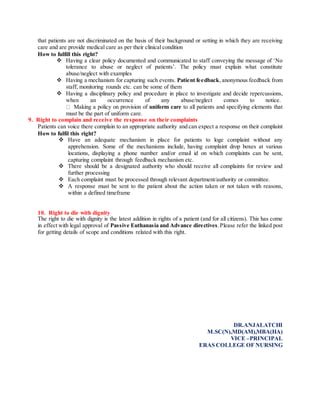 that patients are not discriminated on the basis of their background or setting in which they are receiving
care and are provide medical care as per their clinical condition
How to fulfill this right?
 Having a clear policy documented and communicated to staff conveying the message of ‘No
tolerance to abuse or neglect of patients’. The policy must explain what constitute
abuse/neglect with examples
 Having a mechanism for capturing such events. Patient feedback,anonymous feedback from
staff, monitoring rounds etc. can be some of them
 Having a disciplinary policy and procedure in place to investigate and decide repercussions,
when an occurrence of any abuse/neglect comes to notice.
Making a policy on provision of uniform care to all patients and specifying elements that
must be the part of uniform care.
9. Right to complain and receive the response on their complaints
Patients can voice there complain to an appropriate authority and can expect a response on their complaint
How to fulfil this right?
 Have an adequate mechanism in place for patients to loge complaint without any
apprehension. Some of the mechanisms include, having complaint drop boxes at various
locations, displaying a phone number and/or email id on which complaints can be sent,
capturing complaint through feedback mechanism etc.
 There should be a designated authority who should receive all complaints for review and
further processing
 Each complaint must be processed through relevant department/authority or committee.
 A response must be sent to the patient about the action taken or not taken with reasons,
within a defined timeframe
10. Right to die with dignity
The right to die with dignity is the latest addition in rights of a patient (and for all citizens). This has come
in effect with legal approval of Passive Euthanasia and Advance directives.Please refer the linked post
for getting details of scope and conditions related with this right.
DR.ANJALATCHI
M.SC(N),MD(AM),MBA(HA)
VICE –PRINCIPAL
ERAS COLLEGE OF NURSING
 