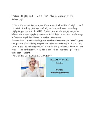 "Patient Rights and HIV / AIDS" Please respond to the
following:
* From the scenario, analyze the concept of patients’ rights, and
ascertain the key concerns of physicians and nurses as they
apply to patients with AIDS. Speculate on the major ways in
which such overlapping concerns from health professionals may
influence legal decisions in patient treatment.
Summarize the overarching connections between patients’ rights
and patients’ resulting responsibilities concerning HIV / AIDS.
Determine the primary ways in which the professional roles that
physicians and nurses play are affected as they treat patients
with HIV / AIDS.
**PLEASE CITE ALL SOURCES**
 