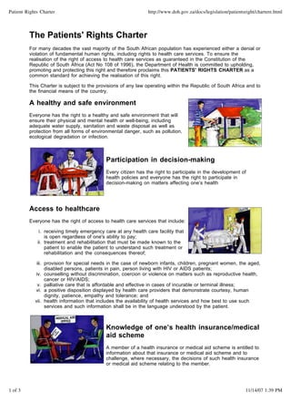 Patient Rights Charter http://www.doh.gov.za/docs/legislation/patientsright/chartere.html 
The Patients' Rights Charter 
For many decades the vast majority of the South African population has experienced either a denial or 
violation of fundamental human rights, including rights to health care services. To ensure the 
realisation of the right of access to health care services as guaranteed in the Constitution of the 
Republic of South Africa (Act No 108 of 1996), the Department of Health is committed to upholding, 
promoting and protecting this right and therefore proclaims this PATIENTS' RIGHTS CHARTER as a 
common standard for achieving the realisation of this right. 
This Charter is subject to the provisions of any law operating within the Republic of South Africa and to 
the financial means of the country. 
A healthy and safe environment 
Everyone has the right to a healthy and safe environment that will 
ensure their physical and mental health or well-being, including 
adequate water supply, sanitation and waste disposal as well as 
protection from all forms of environmental danger, such as pollution, 
ecological degradation or infection. 
Participation in decision-making 
Every citizen has the right to participate in the development of 
health policies and everyone has the right to participate in 
decision-making on matters affecting one’s health 
Access to healthcare 
Everyone has the right of access to health care services that include: 
i. 
treatment and rehabilitation that must be made known to the 
patient to enable the patient to understand such treatment or 
rehabilitation and the consequences thereof; 
receiving timely emergency care at any health care facility that 
is open regardless of one's ability to pay; 
ii. 
provision for special needs in the case of newborn infants, children, pregnant women, the aged, 
disabled persons, patients in pain, person living with HIV or AIDS patients; 
iii. 
iv. 
v. palliative care that is affordable and effective in cases of incurable or terminal illness; 
counselling without discrimination, coercion or violence on matters such as reproductive health, 
cancer or HIV/AIDS; 
a positive disposition displayed by health care providers that demonstrate courtesy, human 
dignity, patience, empathy and tolerance; and 
vi. 
health information that includes the availability of health services and how best to use such 
services and such information shall be in the language understood by the patient. 
vii. 
Knowledge of one’s health insurance/medical 
aid scheme 
A member of a health insurance or medical aid scheme is entitled to 
information about that insurance or medical aid scheme and to 
challenge, where necessary, the decisions of such health insurance 
or medical aid scheme relating to the member. 
1 of 3 11/14/07 1:39 PM 
 