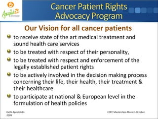 Our Vision for all cancer patients  to receive state of the art medical treatment and sound health care services to be treated with respect of their personality,  to be treated with respect and enforcement of the legally established patient rights to be actively involved in the decision making process concerning their life, their health, their treatment & their healthcare to participate at national & European level in the formulation of health policies Kathi Apostolidis  ECPC Masterclass-Munich-October 2009 
