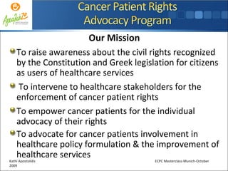 Our Mission To raise awareness about the civil rights recognized by the Constitution and Greek legislation for citizens as users of healthcare services To intervene to healthcare stakeholders for the enforcement of cancer patient rights To empower cancer patients for the individual advocacy of their rights To advocate for cancer patients involvement in healthcare policy formulation & the improvement of healthcare services Kathi Apostolidis  ECPC Masterclass-Munich-October 2009 