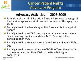 Advocacy Activities  in 2008-2009 Εxtension of the administration & social insurance coverage of the vaccine against cervical cancer to women of the age group 16-25 Participation in the launching of the European Action against Cancer Participation in the ECPC campaign to raise awareness about cancer among candidate and new MEPs & request their participation in MAC Participation in the celebration of the European Patient Rights Day  Participation in the consultation of DGSANCO on the priorities of the Annual Action Plan 2009 of the Health Program 2008-2013 Kathi Apostolidis  ECPC Masterclass-Munich-October 2009 