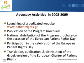 Advocacy Activities  in 2008-2009 Launching of a dedicated website  www.patientrights.gr Publication of the Program brochures National distribution of the Program brochure on the occasion of the European Patient Rights Day  Participation in the celebration of the European Patient Rights Day Translation, publication  & distribution of the Greek version of the European Charter of Patient Rights Kathi Apostolidis  ECPC Masterclass-Munich-October 2009 