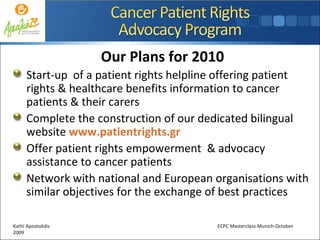 Our Plans for 2010 Start-up  of a patient rights helpline offering patient rights & healthcare benefits information to cancer patients & their carers Complete the construction of our dedicated bilingual website  www.patientrights.gr Offer patient rights empowerment  & advocacy assistance to cancer patients Network with national and European organisations with similar objectives for the exchange of best practices  Kathi Apostolidis  ECPC Masterclass-Munich-October 2009 