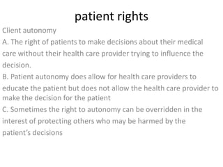 patient rights 
Client autonomy 
A. The right of patients to make decisions about their medical 
care without their health care provider trying to influence the 
decision. 
B. Patient autonomy does allow for health care providers to 
educate the patient but does not allow the health care provider to 
make the decision for the patient 
C. Sometimes the right to autonomy can be overridden in the 
interest of protecting others who may be harmed by the 
patient’s decisions 
 