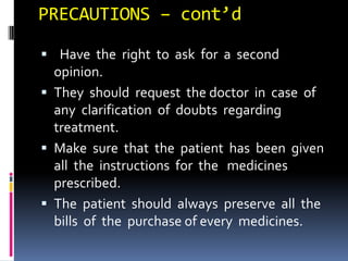 PRECAUTIONS – cont’d
 Have the right to ask for a second
opinion.
 They should request the doctor in case of
any clarification of doubts regarding
treatment.
 Make sure that the patient has been given
all the instructions for the medicines
prescribed.
 The patient should always preserve all the
bills of the purchase of every medicines.
 
