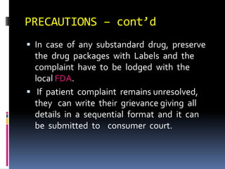 PRECAUTIONS – cont’d
 In case of any substandard drug, preserve
the drug packages with Labels and the
complaint have to be lodged with the
local FDA.
 If patient complaint remains unresolved,
they can write their grievance giving all
details in a sequential format and it can
be submitted to consumer court.
 