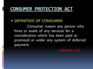 CONSUMER PROTECTION ACT
 DEFINITION OF CONSUMER:
Consumer means any person who
hires or avails of any services for a
consideration which has been paid or
promised or under any system of deferred
payment.
- Section 2 (i)
 