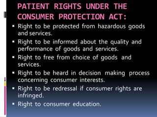 PATIENT RIGHTS UNDER THE
CONSUMER PROTECTION ACT:
 Right to be protected from hazardous goods
and services.
 Right to be informed about the quality and
performance of goods and services.
 Right to free from choice of goods and
services.
 Right to be heard in decision making process
concerning consumer interests.
 Right to be redressal if consumer rights are
infringed.
 Right to consumer education.
 