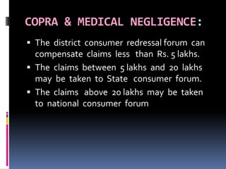 COPRA & MEDICAL NEGLIGENCE:
 The district consumer redressal forum can
compensate claims less than Rs. 5 lakhs.
 The claims between 5 lakhs and 20 lakhs
may be taken to State consumer forum.
 The claims above 20 lakhs may be taken
to national consumer forum
 