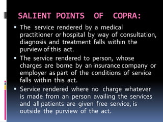 SALIENT POINTS OF COPRA:
 The service rendered by a medical
practitioner or hospital by way of consultation,
diagnosis and treatment falls within the
purview of this act.
 The service rendered to person, whose
charges are borne by an insurance company or
employer as part of the conditions of service
falls within this act.
 Service rendered where no charge whatever
is made from an person availing the services
and all patients are given free service, is
outside the purview of the act.
 