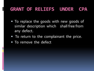 GRANT OF RELIEFS UNDER CPA
 To replace the goods with new goods of
similar description which shall free from
any defect.
 To return to the complainant the price.
 To remove the defect
 