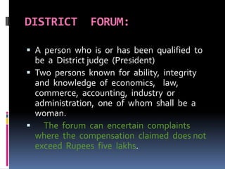 DISTRICT FORUM:
 A person who is or has been qualified to
be a District judge (President)
 Two persons known for ability, integrity
and knowledge of economics, law,
commerce, accounting, industry or
administration, one of whom shall be a
woman.
 The forum can encertain complaints
where the compensation claimed does not
exceed Rupees five lakhs.
 