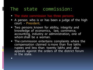 The state commission:
 The state commission has three persons:
 A person who is or has been a judge of the high
court - President.
 Two persons known for ability, integrity and
knowledge of economics, law, commerce,
accounting, industry or administration, one of
whom shall be a woman.
 The commission entertains complaints where the
compensation claimed is more than five lakhs
rupees and less than twenty lakhs and also
appeals against the orders of the district forum
in the state.

 