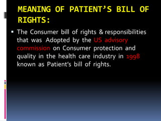 MEANING OF PATIENT’S BILL OF
RIGHTS:
 The Consumer bill of rights & responsibilities
that was Adopted by the US advisory
commission on Consumer protection and
quality in the health care industry in 1998
known as Patient’s bill of rights.
 
